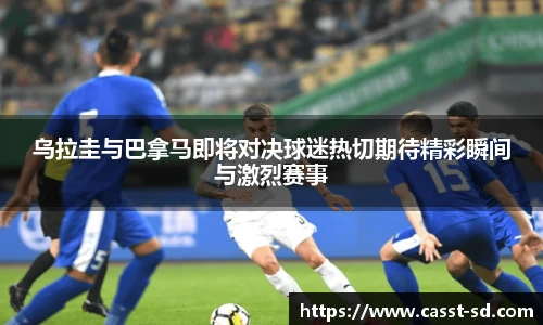 乌拉圭与巴拿马即将对决球迷热切期待精彩瞬间与激烈赛事