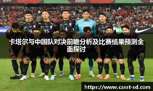 6t体育卡塔尔与中国队对决前瞻分析及比赛结果预测全面探讨