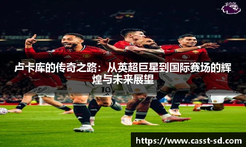 6t体育卢卡库的传奇之路：从英超巨星到国际赛场的辉煌与未来展望